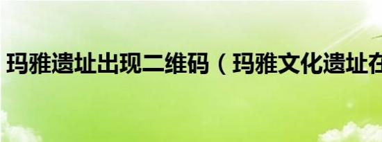 玛雅遗址出现二维码（玛雅文化遗址在哪里）