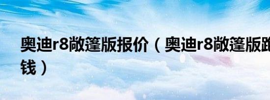 奥迪r8敞篷版报价（奥迪r8敞篷版跑车多少钱）