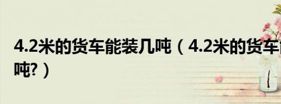 4.2米的货车能装几吨（4.2米的货车能装多少吨?）