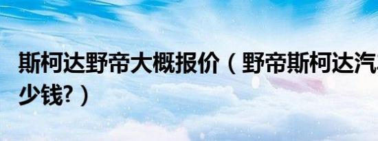 斯柯达野帝大概报价（野帝斯柯达汽车报价多少钱?）