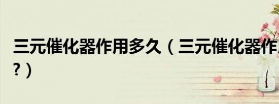 三元催化器作用多久（三元催化器作用是什么?）