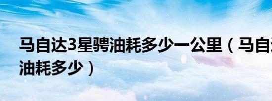马自达3星骋油耗多少一公里（马自达3星骋油耗多少）