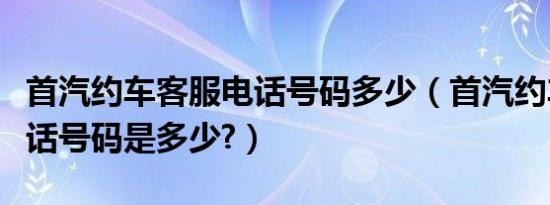 首汽约车客服电话号码多少（首汽约车客服电话号码是多少?）