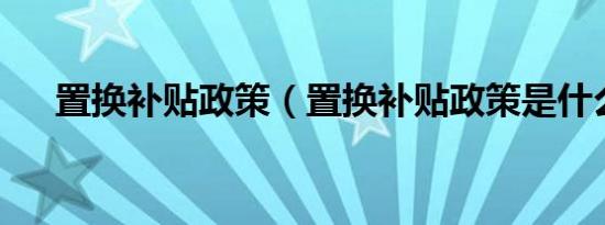置换补贴政策（置换补贴政策是什么?）