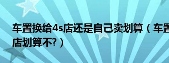 车置换给4s店还是自己卖划算（车置换给4s店划算不?）
