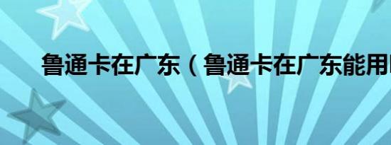 鲁通卡在广东（鲁通卡在广东能用吗）