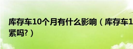库存车10个月有什么影响（库存车10个月要紧吗?）