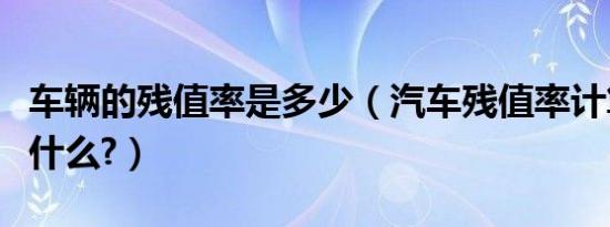 车辆的残值率是多少（汽车残值率计算方法是什么?）