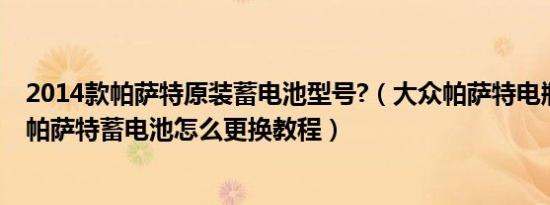 2014款帕萨特原装蓄电池型号?（大众帕萨特电瓶品牌型号帕萨特蓄电池怎么更换教程）