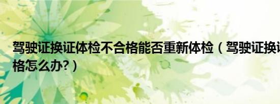 驾驶证换证体检不合格能否重新体检（驾驶证换证体检不合格怎么办?）