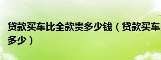 贷款买车比全款贵多少钱（贷款买车比全款贵多少）