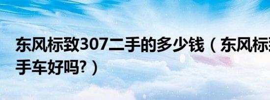 东风标致307二手的多少钱（东风标致307二手车好吗?）