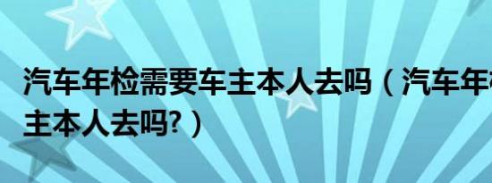 汽车年检需要车主本人去吗（汽车年检需要车主本人去吗?）