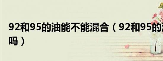 92和95的油能不能混合（92和95的油能混加吗）