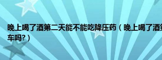 晚上喝了酒第二天能不能吃降压药（晚上喝了酒第二天能开车吗?）