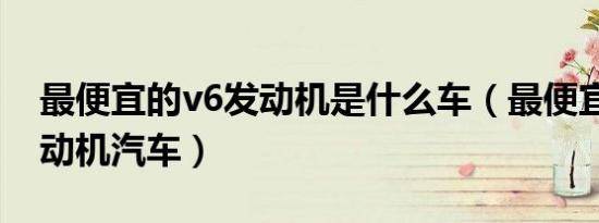 最便宜的v6发动机是什么车（最便宜的v6发动机汽车）