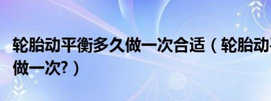 轮胎动平衡多久做一次合适（轮胎动平衡多久做一次?）