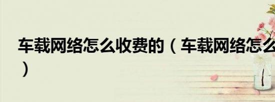 车载网络怎么收费的（车载网络怎么收费的?）