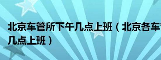 北京车管所下午几点上班（北京各车管所下午几点上班）