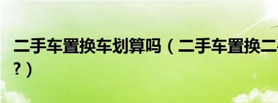 二手车置换车划算吗（二手车置换二手车值吗?）