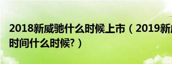 2018新威驰什么时候上市（2019新威驰上市时间什么时候?）
