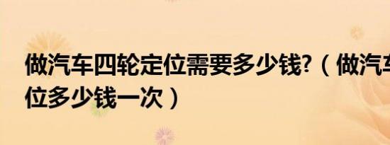 做汽车四轮定位需要多少钱?（做汽车四轮定位多少钱一次）