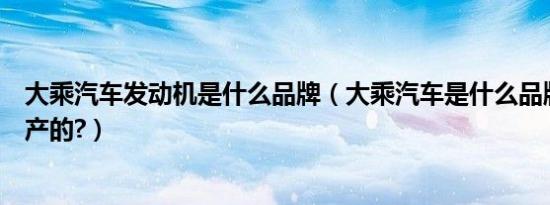 大乘汽车发动机是什么品牌（大乘汽车是什么品牌是哪里生产的?）