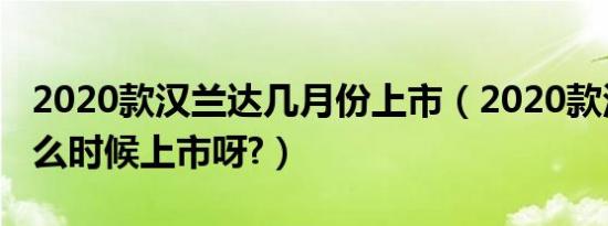 2020款汉兰达几月份上市（2020款汉兰达什么时候上市呀?）