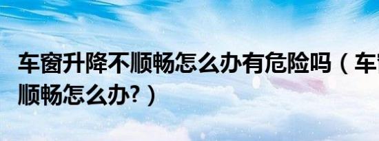车窗升降不顺畅怎么办有危险吗（车窗升降不顺畅怎么办?）