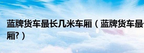 蓝牌货车最长几米车厢（蓝牌货车最长几米车厢?）