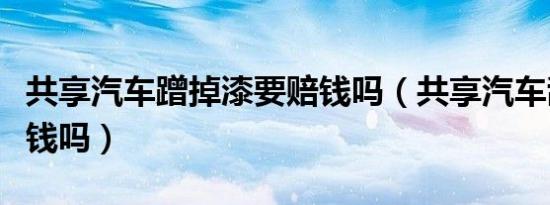 共享汽车蹭掉漆要赔钱吗（共享汽车刮蹭要赔钱吗）