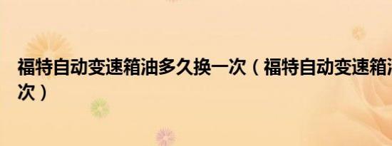 福特自动变速箱油多久换一次（福特自动变速箱油多久换一次）