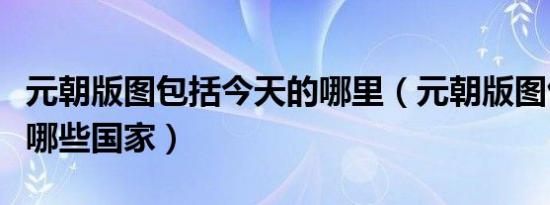 元朝版图包括今天的哪里（元朝版图包括现在哪些国家）