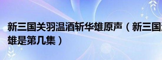 新三国关羽温酒斩华雄原声（新三国温酒斩华雄是第几集）