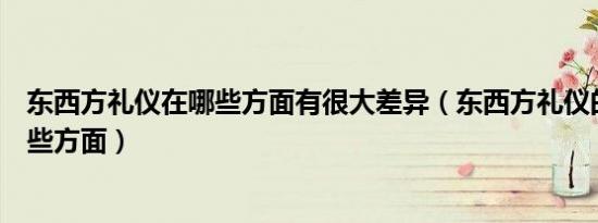 东西方礼仪在哪些方面有很大差异（东西方礼仪的差异在哪些方面）