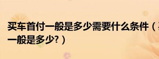 买车首付一般是多少需要什么条件（买车首付一般是多少?）