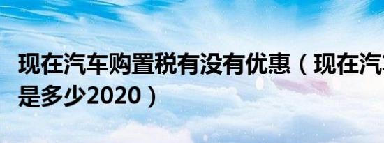 现在汽车购置税有没有优惠（现在汽车购置税是多少2020）