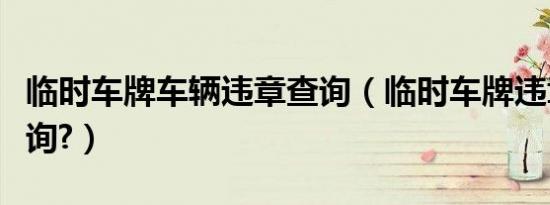 临时车牌车辆违章查询（临时车牌违章怎么查询?）