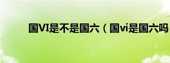 国VI是不是国六（国vi是国六吗）