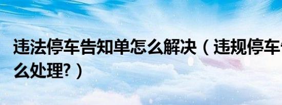 违法停车告知单怎么解决（违规停车告知单怎么处理?）