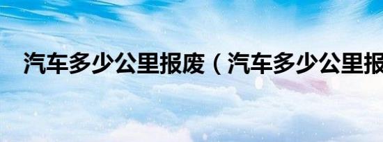 汽车多少公里报废（汽车多少公里报废?）