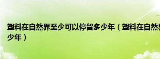 塑料在自然界至少可以停留多少年（塑料在自然界可停留多少年）