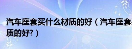 汽车座套买什么材质的好（汽车座套买什么材质的好?）