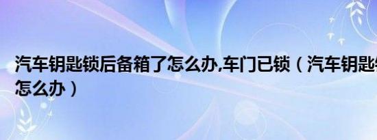 汽车钥匙锁后备箱了怎么办,车门已锁（汽车钥匙锁后备箱了怎么办）