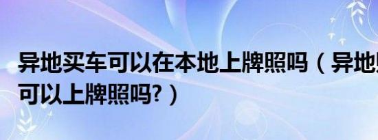 异地买车可以在本地上牌照吗（异地购车本地可以上牌照吗?）