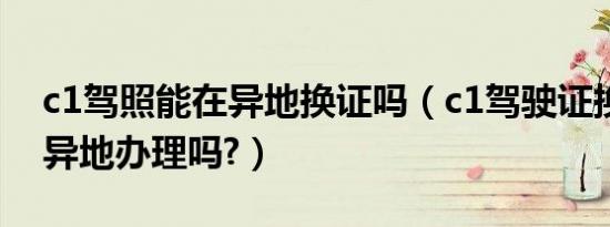 c1驾照能在异地换证吗（c1驾驶证换证可以异地办理吗?）