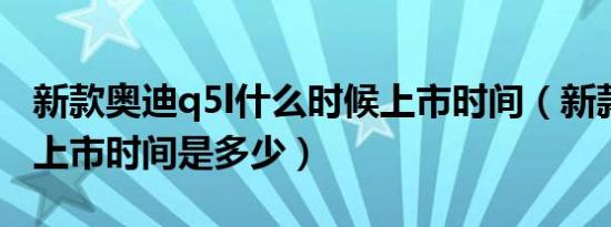 新款奥迪q5l什么时候上市时间（新款奥迪q5上市时间是多少）