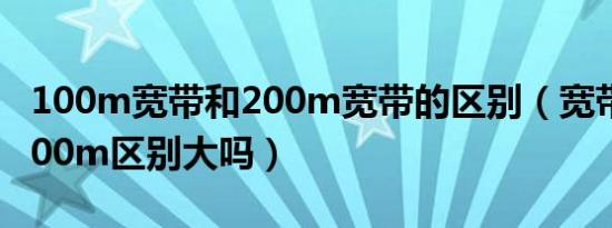 100m宽带和200m宽带的区别（宽带100m200m区别大吗）