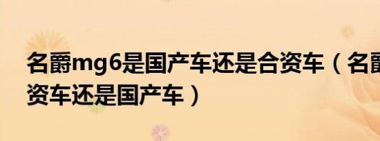 名爵mg6是国产车还是合资车（名爵属于合资车还是国产车）