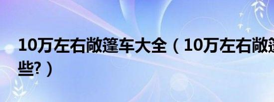 10万左右敞篷车大全（10万左右敞篷车有哪些?）